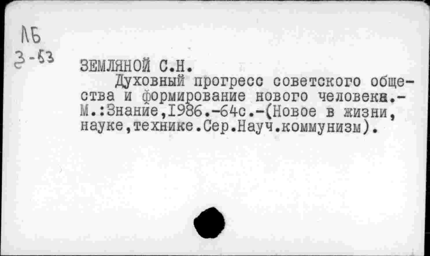 ﻿ЗЕМЛЯНОЙ С.Н.
Духовный прогресс советского обще ства и формирование нового человека.-М•:Знание,1986.—64с.—(Новое в жизни, науке,технике.Сер.Науч.коммунизм).